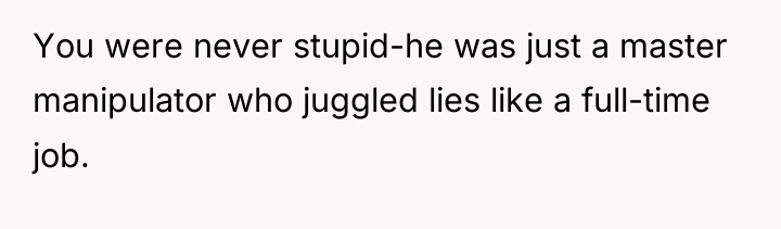 You were never stupid-he was just a master manipulator who...