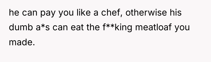 he can pay you like a chef, otherwise his dumb...
