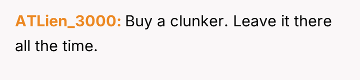 ATLien_3000 Buy a clunker. Leave it there all the time.