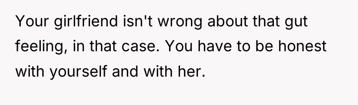 Your girlfriend isn't wrong about that gut feeling, in that...