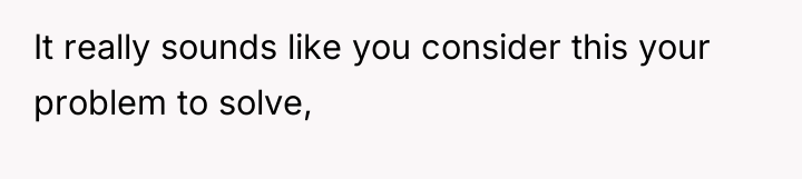 It really sounds like you consider this your problem to...