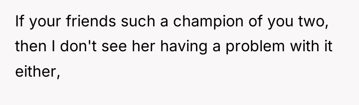 If your friends such a champion of you two, then...