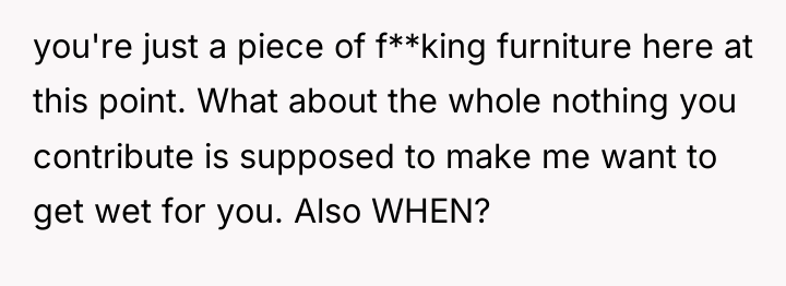 you're just a piece of f**king furniture here at this...