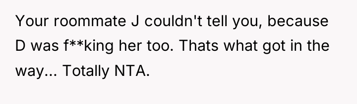 Your roommate J couldn't tell you, because D was f**king...