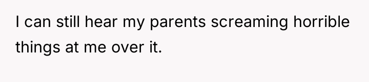 I can still hear my parents screaming horrible things at...