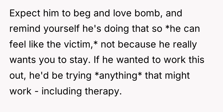 Expect him to beg and love bomb, and remind yourself...