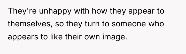 They're unhappy with how they appear to themselves, so they...