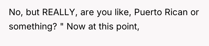 No, but REALLY, are you like, Puerto Rican or something?...