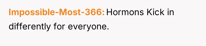 Impossible-Most-366 Hormons Kick in differently for everyone.