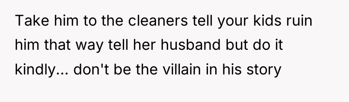Take him to the cleaners tell your kids ruin him...