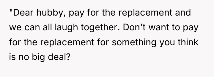 "Dear hubby, pay for the replacement and we can all...