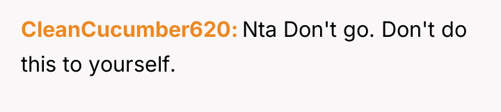 CleanCucumber620 Nta Don't go. Don't do this to yourself.