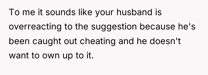To me it sounds like your husband is overreacting to...