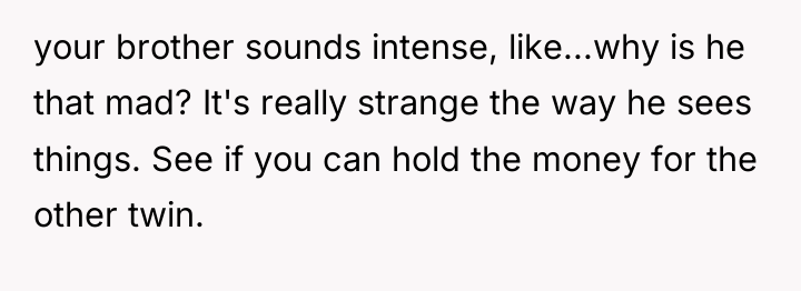 your brother sounds intense, like...why is he that mad? It's...