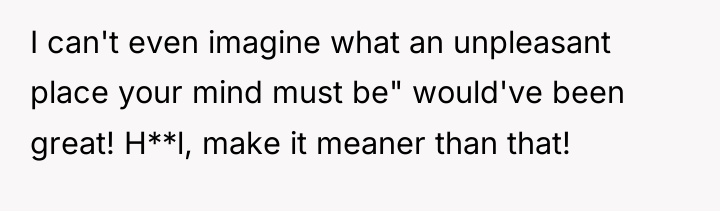 I can't even imagine what an unpleasant place your mind...