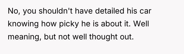 No, you shouldn't have detailed his car knowing how picky...