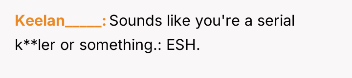 Keelan_____ Sounds like you're a serial k**ler or something.: ESH.