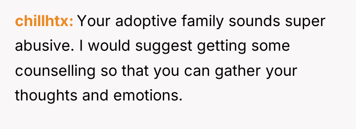 chillhtx Your adoptive family sounds super abusive. I would suggest...