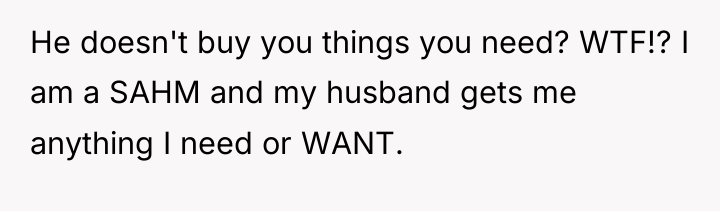 He doesn't buy you things you need? WTF!? I am...