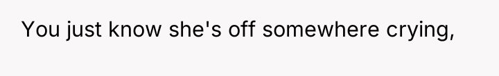 You just know she's off somewhere crying,