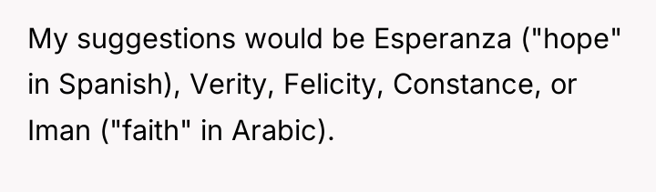 My suggestions would be Esperanza ("hope" in Spanish), Verity, Felicity,...