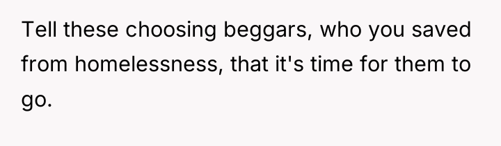 Tell these choosing beggars, who you saved from homelessness, that...