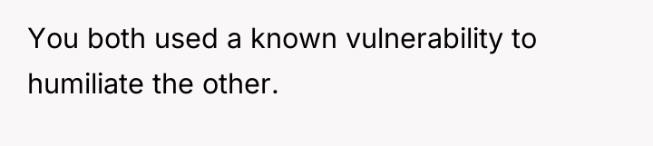 You both used a known vulnerability to humiliate the other.