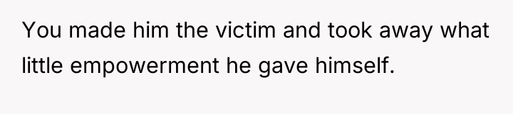 You made him the victim and took away what little...
