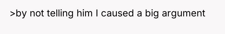 >by not telling him I caused a big argument
