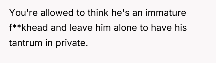 You're allowed to think he's an immature f**khead and leave...