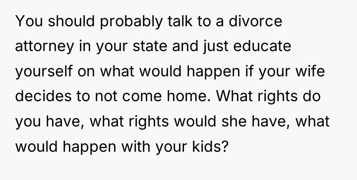 You should probably talk to a divorce attorney in your...