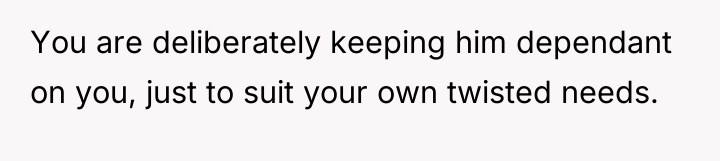You are deliberately keeping him dependant on you, just to...