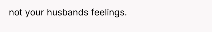 not your husbands feelings.