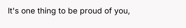 It's one thing to be proud of you,
