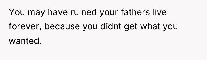 You may have ruined your fathers live forever, because you...