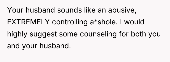 Your husband sounds like an abusive, EXTREMELY controlling a*shole. I...