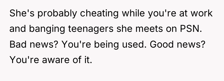 She's probably cheating while you're at work and banging teenagers...