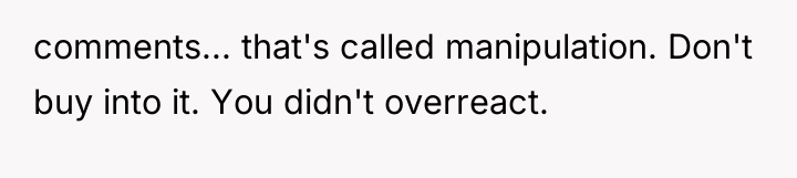 comments... that's called manipulation. Don't buy into it. You didn't...