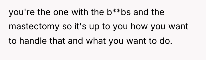 you're the one with the b**bs and the mastectomy so...