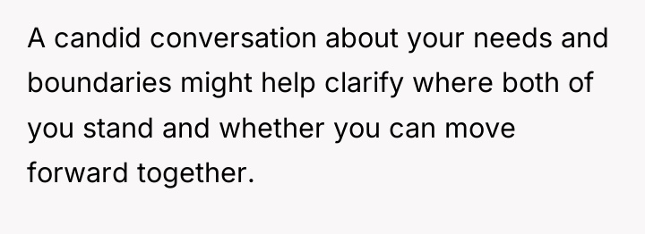 A candid conversation about your needs and boundaries might help...