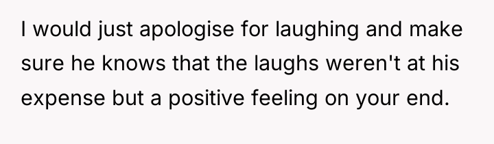I would just apologise for laughing and make sure he...