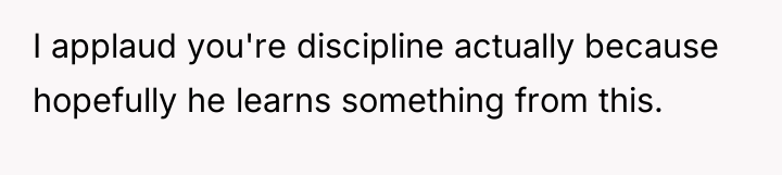 I applaud you're discipline actually because hopefully he learns something...