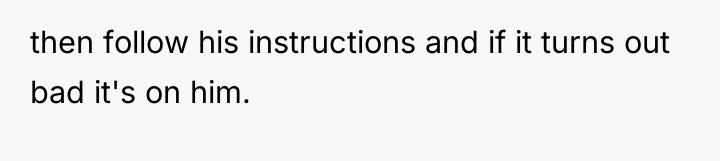 then follow his instructions and if it turns out bad...