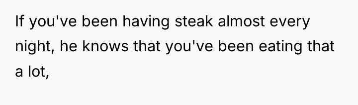 If you've been having steak almost every night, he knows...