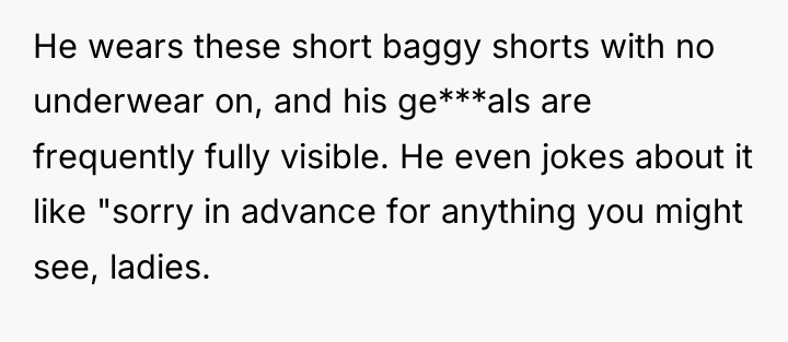 He wears these short baggy shorts with no underwear on,...