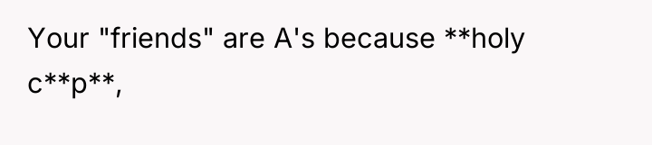 Your "friends" are A's because **holy c**p**,