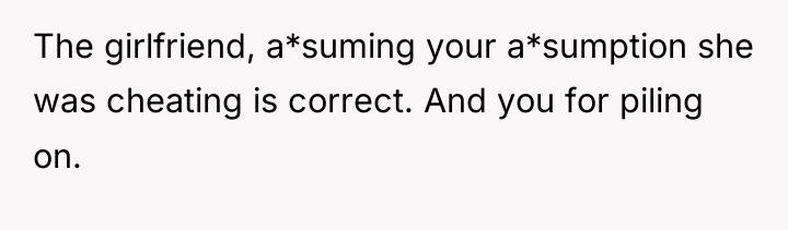 The girlfriend, a*suming your a*sumption she was cheating is correct....