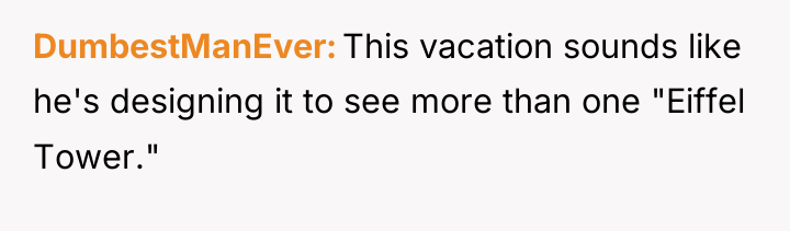 DumbestManEver This vacation sounds like he's designing it to see...