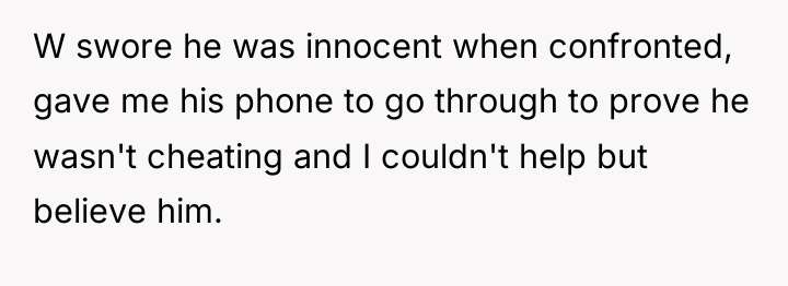 W swore he was innocent when confronted, gave me his...