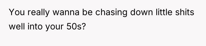 You really wanna be chasing down little shits well into...